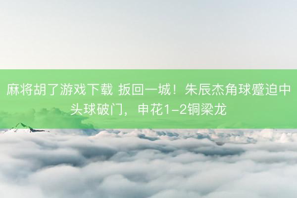 麻将胡了游戏下载 扳回一城！朱辰杰角球蹙迫中头球破门，申花1-2铜梁龙