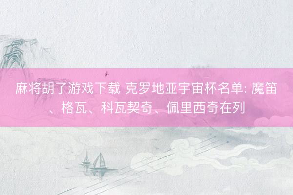麻将胡了游戏下载 克罗地亚宇宙杯名单: 魔笛、格瓦、科瓦契奇、佩里西奇在列