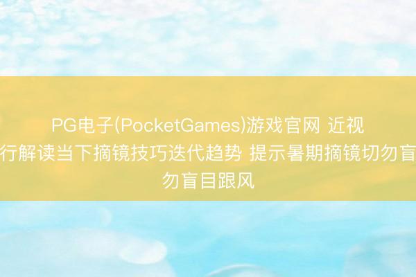 PG电子(PocketGames)游戏官网 近视手术内行解读当下摘镜技巧迭代趋势 提示暑期摘镜切勿盲目跟风