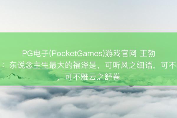 PG电子(PocketGames)游戏官网 王勃《静心赋》：东说念主生最大的福泽是，可听风之细语，可不雅云之舒卷