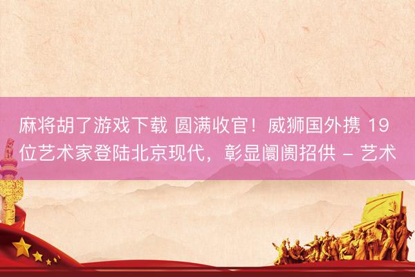 麻将胡了游戏下载 圆满收官！威狮国外携 19 位艺术家登陆北京现代，彰显阛阓招供 - 艺术