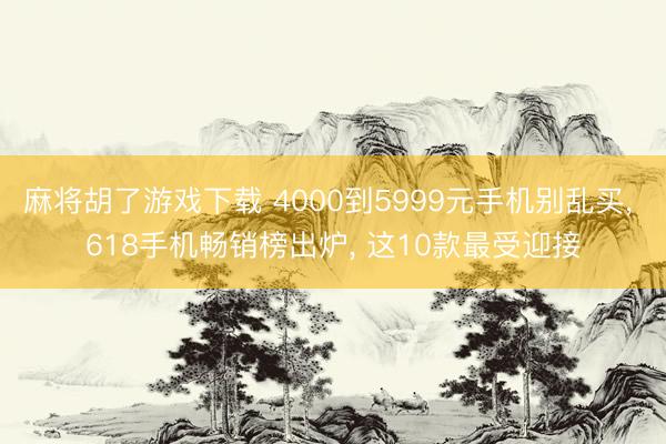 麻将胡了游戏下载 4000到5999元手机别乱买， 618手机畅销榜出炉， 这10款最受迎接