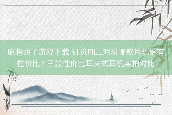 麻将胡了游戏下载 虹觅FILL泥炭哪款耳机更有性价比? 三款性价比耳夹式耳机实拍对比