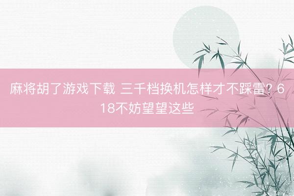 麻将胡了游戏下载 三千档换机怎样才不踩雷? 618不妨望望这些