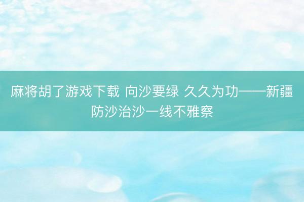 麻将胡了游戏下载 向沙要绿 久久为功——新疆防沙治沙一线不雅察
