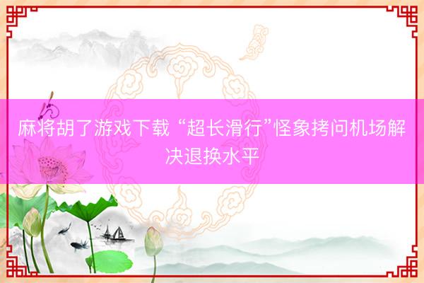 麻将胡了游戏下载 “超长滑行”怪象拷问机场解决退换水平
