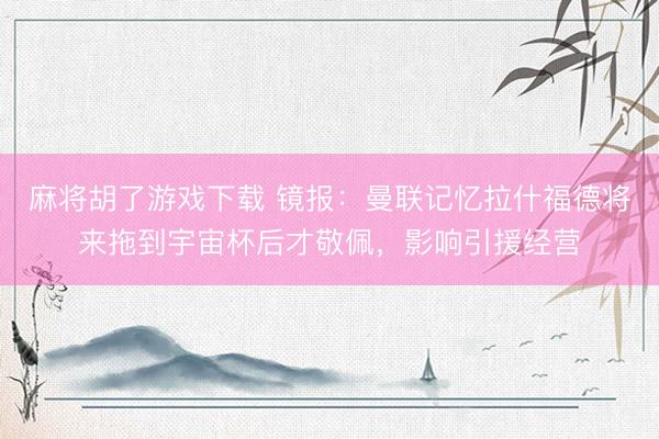 麻将胡了游戏下载 镜报：曼联记忆拉什福德将来拖到宇宙杯后才敬佩，影响引援经营