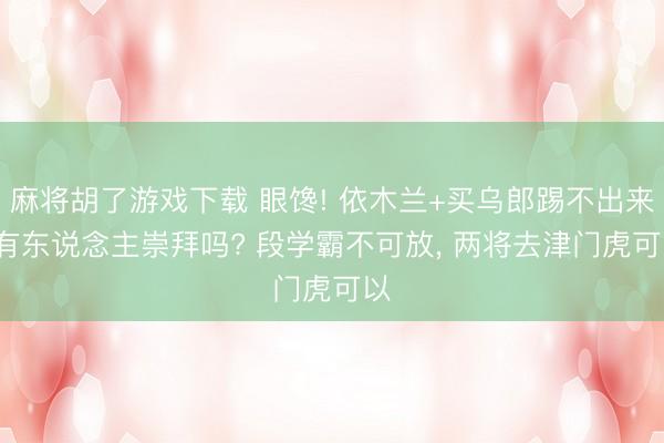 麻将胡了游戏下载 眼馋! 依木兰+买乌郎踢不出来， 有东说念主崇拜吗? 段学霸不可放， 两将去津门虎可以