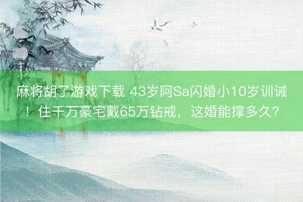 麻将胡了游戏下载 43岁阿Sa闪婚小10岁训诫！住千万豪宅戴65万钻戒，这婚能撑多久？