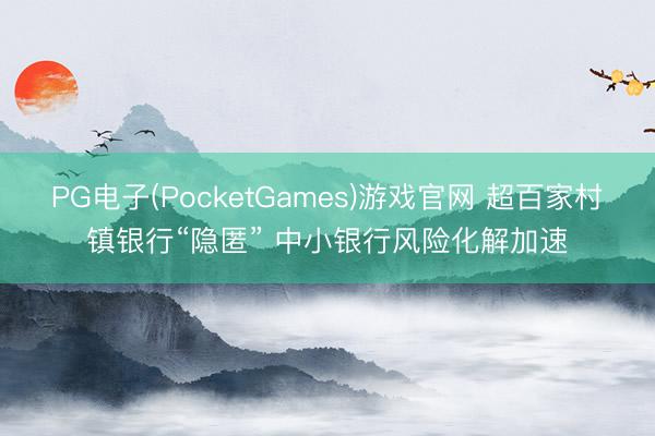 PG电子(PocketGames)游戏官网 超百家村镇银行“隐匿” 中小银行风险化解加速