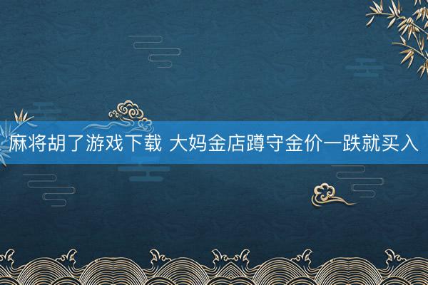 麻将胡了游戏下载 大妈金店蹲守金价一跌就买入