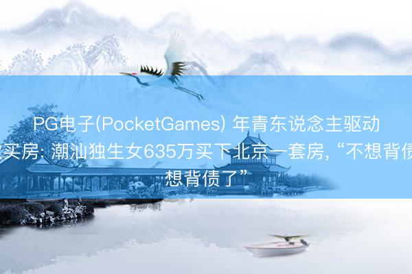 PG电子(PocketGames) 年青东说念主驱动全款买房: 潮汕独生女635万买下北京一套房， “不想背债了”
