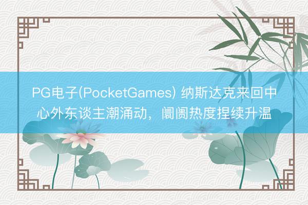 PG电子(PocketGames) 纳斯达克来回中心外东谈主潮涌动，阛阓热度捏续升温