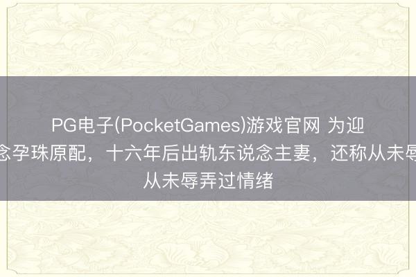 PG电子(PocketGames)游戏官网 为迎娶学生断念孕珠原配,十六年后出轨东说念主妻,还称从未辱弄过情绪