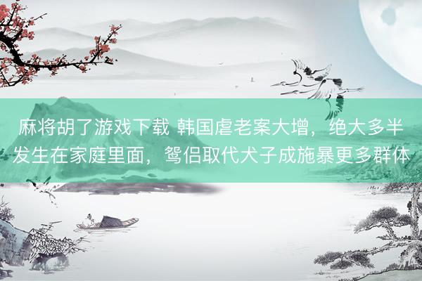 麻将胡了游戏下载 韩国虐老案大增，绝大多半发生在家庭里面，鸳侣取代犬子成施暴更多群体