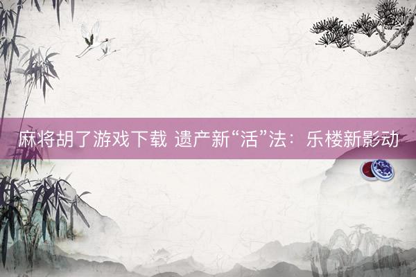 麻将胡了游戏下载 遗产新“活”法:乐楼新影动