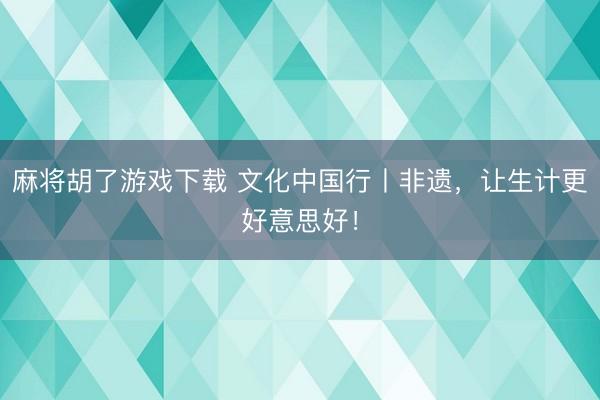 麻将胡了游戏下载 文化中国行丨非遗,让生计更好意思好!