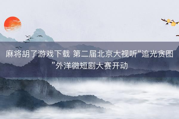 麻将胡了游戏下载 第二届北京大视听“追光贪图”外洋微短剧大赛开动