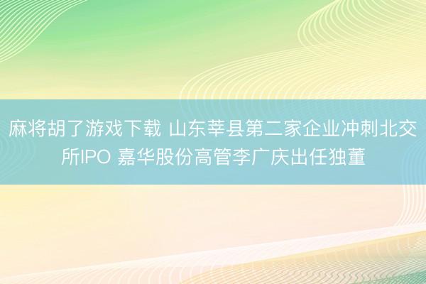 麻将胡了游戏下载 山东莘县第二家企业冲刺北交所IPO 嘉华股份高管李广庆出任独董