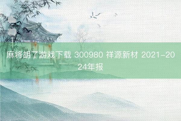 麻将胡了游戏下载 300980 祥源新材 2021-2024年报
