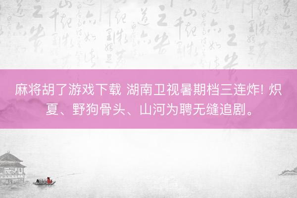 麻将胡了游戏下载 湖南卫视暑期档三连炸! 炽夏、野狗骨头、山河为聘无缝追剧。