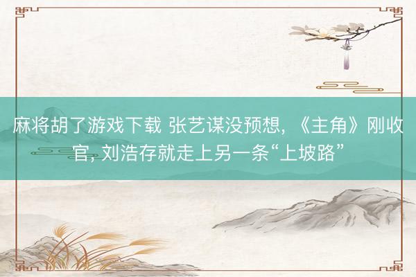 麻将胡了游戏下载 张艺谋没预想， 《主角》刚收官， 刘浩存就走上另一条“上坡路”