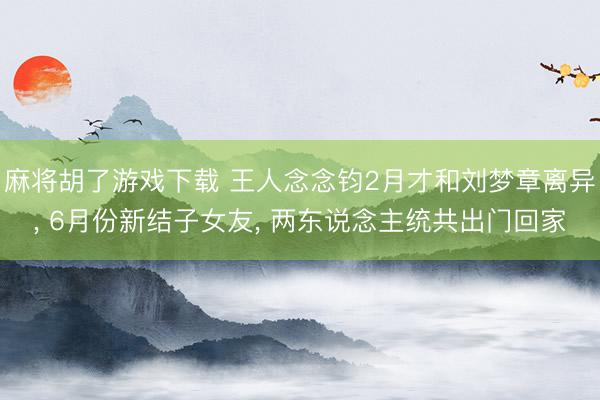 麻将胡了游戏下载 王人念念钧2月才和刘梦章离异， 6月份新结子女友， 两东说念主统共出门回家