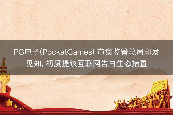 PG电子(PocketGames) 市集监管总局印发见知， 初度提议互联网告白生态措置