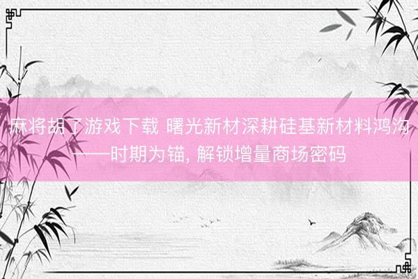 麻将胡了游戏下载 曙光新材深耕硅基新材料鸿沟——时期为锚, 解锁增量商场密码