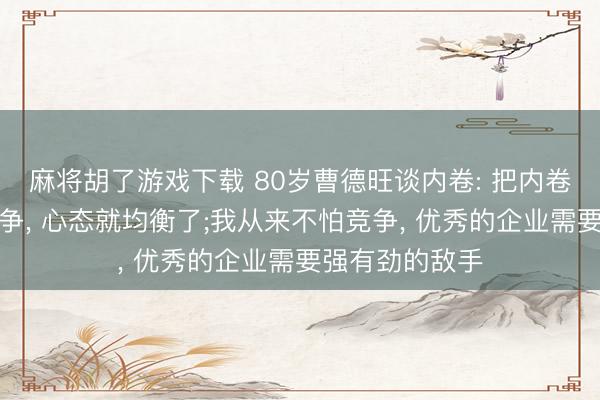 麻将胡了游戏下载 80岁曹德旺谈内卷: 把内卷两个字改成竞争, 心态就均衡了;我从来不怕竞争, 优秀的企业需要强有劲的敌手